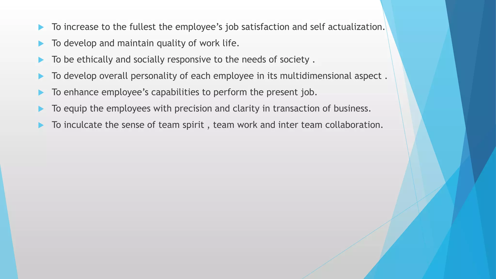  To increase to the fullest the employee’s job satisfaction and self actualization.
 To develop and maintain quality of work life.
 To be ethically and socially responsive to the needs of society .
 To develop overall personality of each employee in its multidimensional aspect .
 To enhance employee’s capabilities to perform the present job.
 To equip the employees with precision and clarity in transaction of business.
 To inculcate the sense of team spirit , team work and inter team collaboration.
 
