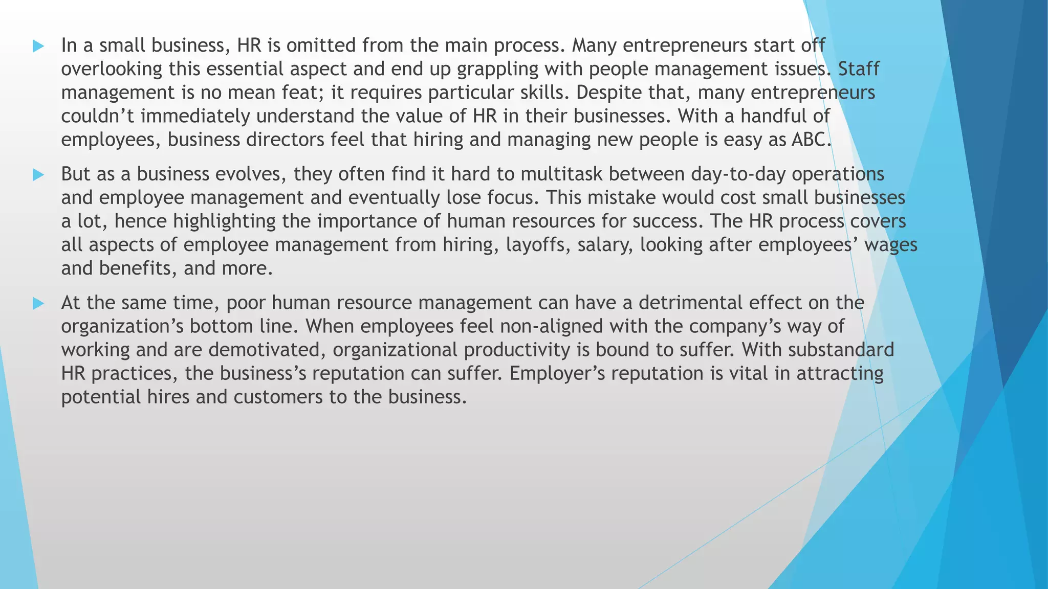  In a small business, HR is omitted from the main process. Many entrepreneurs start off
overlooking this essential aspect and end up grappling with people management issues. Staff
management is no mean feat; it requires particular skills. Despite that, many entrepreneurs
couldn’t immediately understand the value of HR in their businesses. With a handful of
employees, business directors feel that hiring and managing new people is easy as ABC.
 But as a business evolves, they often find it hard to multitask between day-to-day operations
and employee management and eventually lose focus. This mistake would cost small businesses
a lot, hence highlighting the importance of human resources for success. The HR process covers
all aspects of employee management from hiring, layoffs, salary, looking after employees’ wages
and benefits, and more.
 At the same time, poor human resource management can have a detrimental effect on the
organization’s bottom line. When employees feel non-aligned with the company’s way of
working and are demotivated, organizational productivity is bound to suffer. With substandard
HR practices, the business’s reputation can suffer. Employer’s reputation is vital in attracting
potential hires and customers to the business.
 
