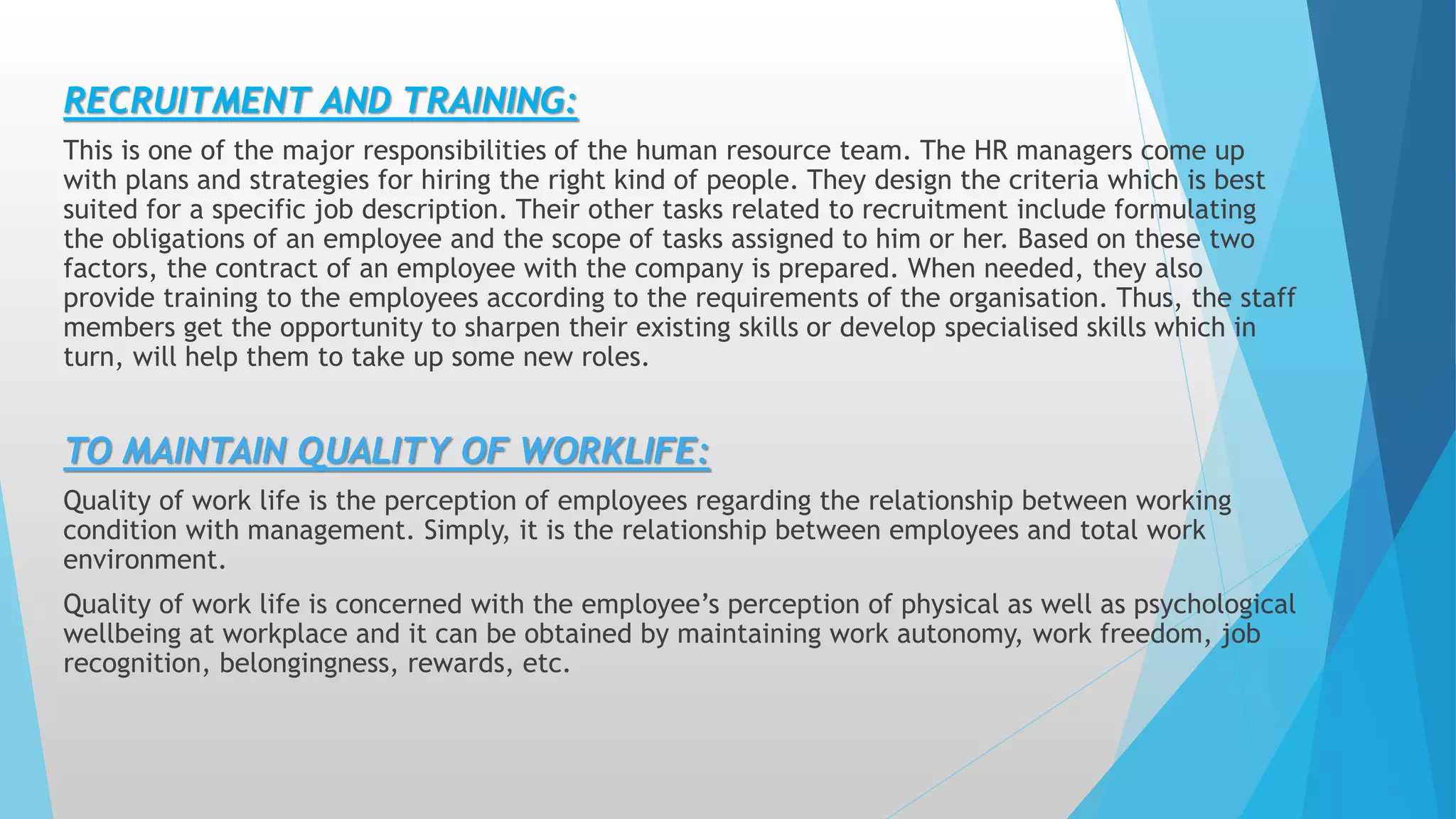 RECRUITMENT AND TRAINING:
This is one of the major responsibilities of the human resource team. The HR managers come up
with plans and strategies for hiring the right kind of people. They design the criteria which is best
suited for a specific job description. Their other tasks related to recruitment include formulating
the obligations of an employee and the scope of tasks assigned to him or her. Based on these two
factors, the contract of an employee with the company is prepared. When needed, they also
provide training to the employees according to the requirements of the organisation. Thus, the staff
members get the opportunity to sharpen their existing skills or develop specialised skills which in
turn, will help them to take up some new roles.
TO MAINTAIN QUALITY OF WORKLIFE:
Quality of work life is the perception of employees regarding the relationship between working
condition with management. Simply, it is the relationship between employees and total work
environment.
Quality of work life is concerned with the employee’s perception of physical as well as psychological
wellbeing at workplace and it can be obtained by maintaining work autonomy, work freedom, job
recognition, belongingness, rewards, etc.
 