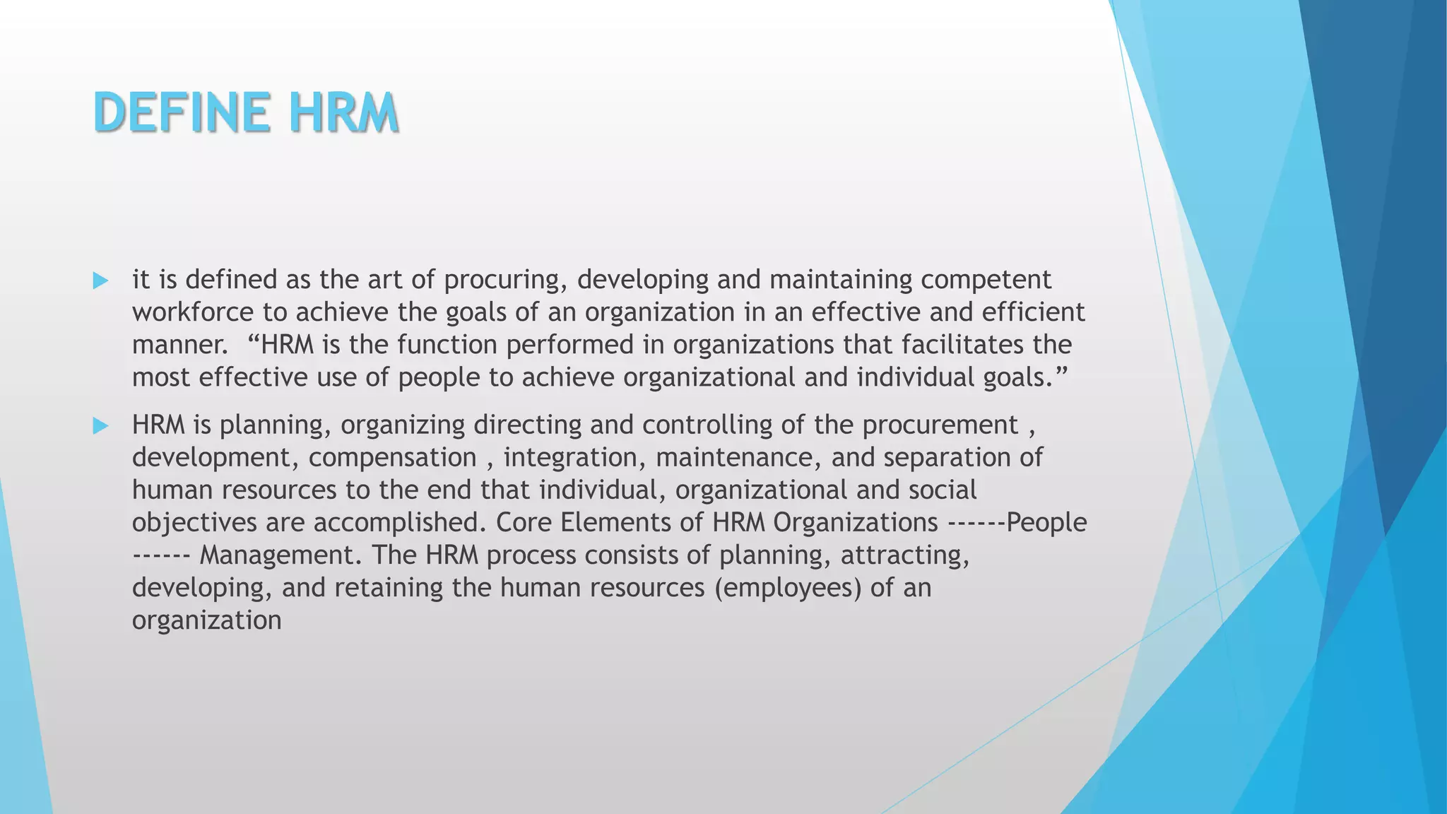 DEFINE HRM
 it is defined as the art of procuring, developing and maintaining competent
workforce to achieve the goals of an organization in an effective and efficient
manner. “HRM is the function performed in organizations that facilitates the
most effective use of people to achieve organizational and individual goals.”
 HRM is planning, organizing directing and controlling of the procurement ,
development, compensation , integration, maintenance, and separation of
human resources to the end that individual, organizational and social
objectives are accomplished. Core Elements of HRM Organizations ------People
------ Management. The HRM process consists of planning, attracting,
developing, and retaining the human resources (employees) of an
organization
 