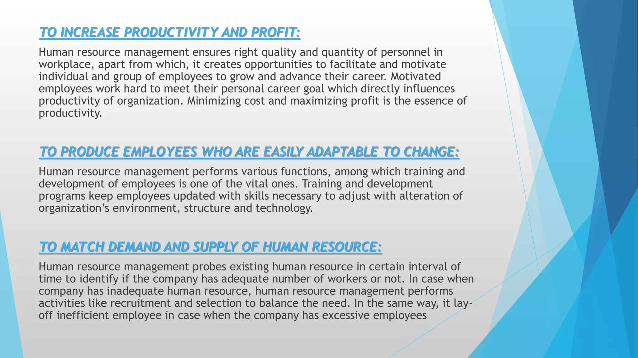 TO INCREASE PRODUCTIVITY AND PROFIT:
Human resource management ensures right quality and quantity of personnel in
workplace, apart from which, it creates opportunities to facilitate and motivate
individual and group of employees to grow and advance their career. Motivated
employees work hard to meet their personal career goal which directly influences
productivity of organization. Minimizing cost and maximizing profit is the essence of
productivity.
TO PRODUCE EMPLOYEES WHO ARE EASILY ADAPTABLE TO CHANGE:
Human resource management performs various functions, among which training and
development of employees is one of the vital ones. Training and development
programs keep employees updated with skills necessary to adjust with alteration of
organization’s environment, structure and technology.
TO MATCH DEMAND AND SUPPLY OF HUMAN RESOURCE:
Human resource management probes existing human resource in certain interval of
time to identify if the company has adequate number of workers or not. In case when
company has inadequate human resource, human resource management performs
activities like recruitment and selection to balance the need. In the same way, it lay-
off inefficient employee in case when the company has excessive employees
 