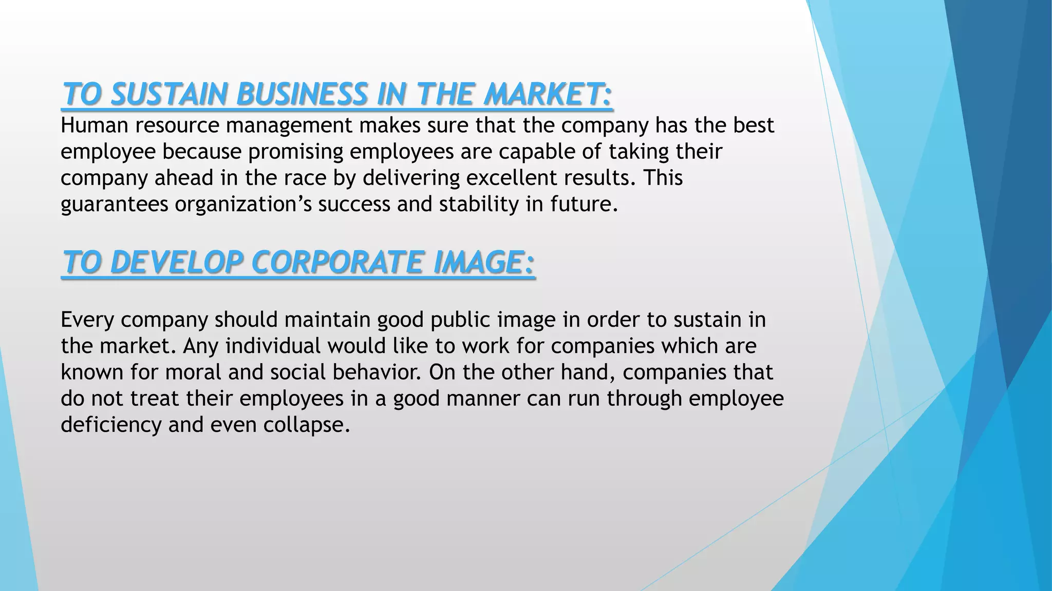 TO SUSTAIN BUSINESS IN THE MARKET:
Human resource management makes sure that the company has the best
employee because promising employees are capable of taking their
company ahead in the race by delivering excellent results. This
guarantees organization’s success and stability in future.
TO DEVELOP CORPORATE IMAGE:
Every company should maintain good public image in order to sustain in
the market. Any individual would like to work for companies which are
known for moral and social behavior. On the other hand, companies that
do not treat their employees in a good manner can run through employee
deficiency and even collapse.
 