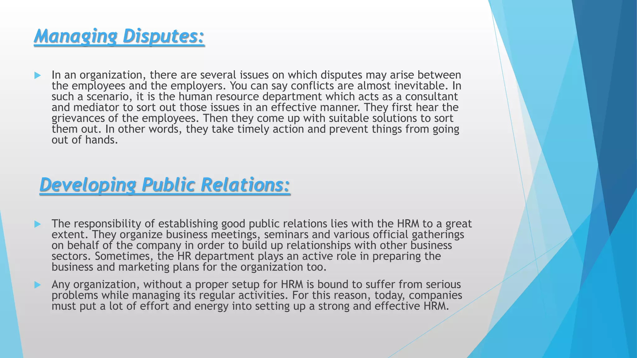 Managing Disputes:
 In an organization, there are several issues on which disputes may arise between
the employees and the employers. You can say conflicts are almost inevitable. In
such a scenario, it is the human resource department which acts as a consultant
and mediator to sort out those issues in an effective manner. They first hear the
grievances of the employees. Then they come up with suitable solutions to sort
them out. In other words, they take timely action and prevent things from going
out of hands.
Developing Public Relations:
 The responsibility of establishing good public relations lies with the HRM to a great
extent. They organize business meetings, seminars and various official gatherings
on behalf of the company in order to build up relationships with other business
sectors. Sometimes, the HR department plays an active role in preparing the
business and marketing plans for the organization too.
 Any organization, without a proper setup for HRM is bound to suffer from serious
problems while managing its regular activities. For this reason, today, companies
must put a lot of effort and energy into setting up a strong and effective HRM.
 