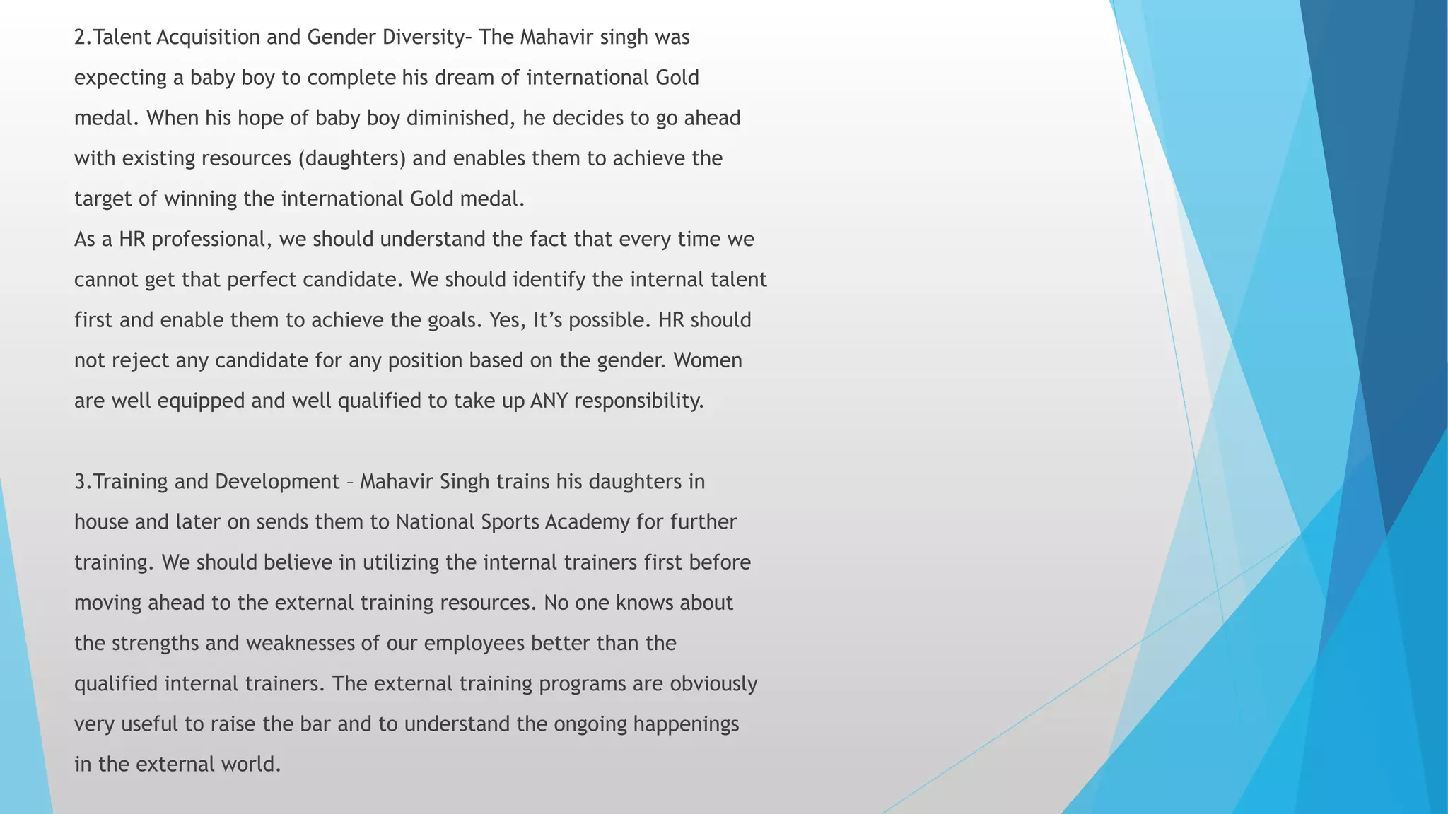 2.Talent Acquisition and Gender Diversity– The Mahavir singh was
expecting a baby boy to complete his dream of international Gold
medal. When his hope of baby boy diminished, he decides to go ahead
with existing resources (daughters) and enables them to achieve the
target of winning the international Gold medal.
As a HR professional, we should understand the fact that every time we
cannot get that perfect candidate. We should identify the internal talent
first and enable them to achieve the goals. Yes, It’s possible. HR should
not reject any candidate for any position based on the gender. Women
are well equipped and well qualified to take up ANY responsibility.
3.Training and Development – Mahavir Singh trains his daughters in
house and later on sends them to National Sports Academy for further
training. We should believe in utilizing the internal trainers first before
moving ahead to the external training resources. No one knows about
the strengths and weaknesses of our employees better than the
qualified internal trainers. The external training programs are obviously
very useful to raise the bar and to understand the ongoing happenings
in the external world.
 