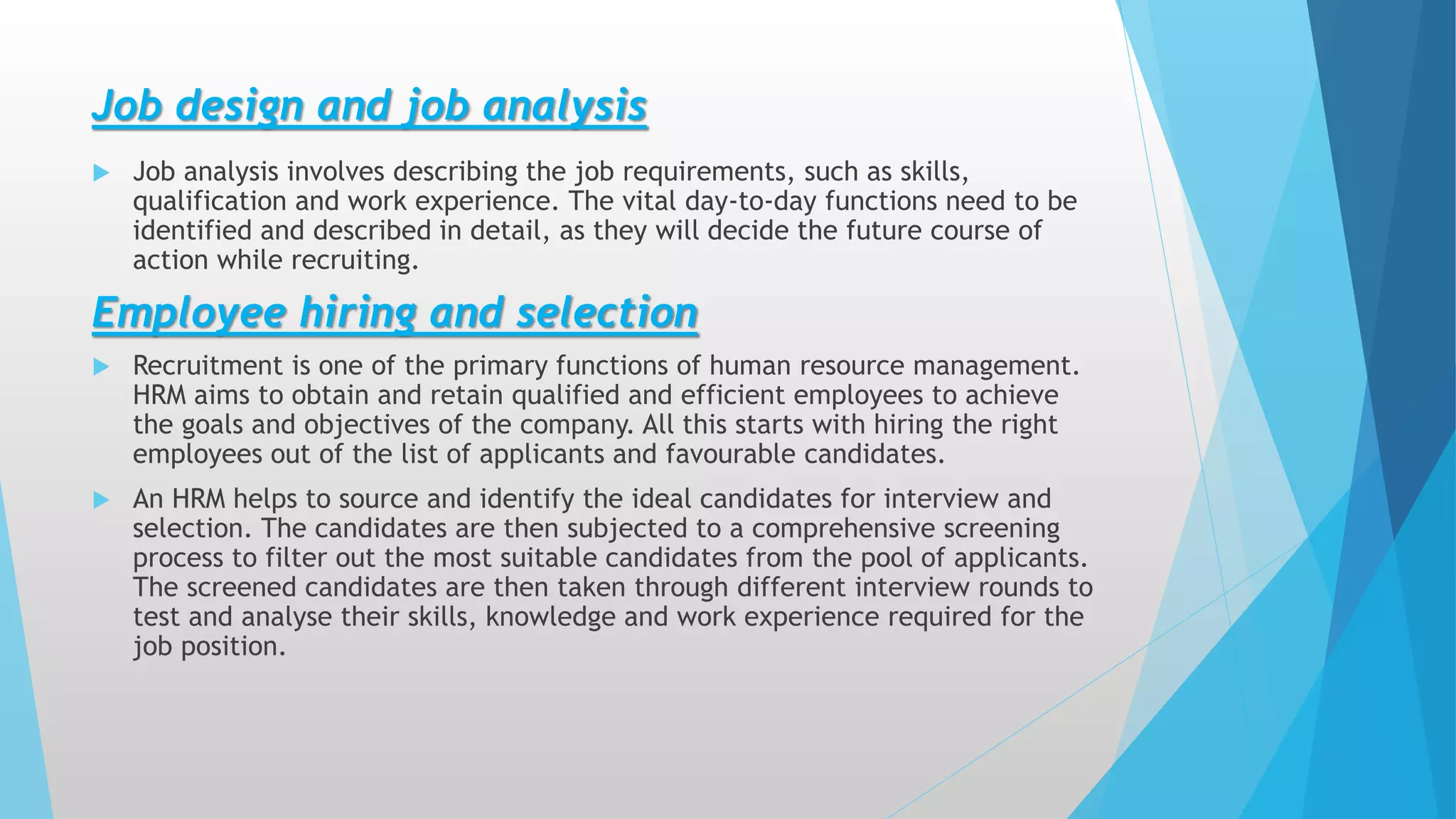 Job design and job analysis
 Job analysis involves describing the job requirements, such as skills,
qualification and work experience. The vital day-to-day functions need to be
identified and described in detail, as they will decide the future course of
action while recruiting.
Employee hiring and selection
 Recruitment is one of the primary functions of human resource management.
HRM aims to obtain and retain qualified and efficient employees to achieve
the goals and objectives of the company. All this starts with hiring the right
employees out of the list of applicants and favourable candidates.
 An HRM helps to source and identify the ideal candidates for interview and
selection. The candidates are then subjected to a comprehensive screening
process to filter out the most suitable candidates from the pool of applicants.
The screened candidates are then taken through different interview rounds to
test and analyse their skills, knowledge and work experience required for the
job position.
 