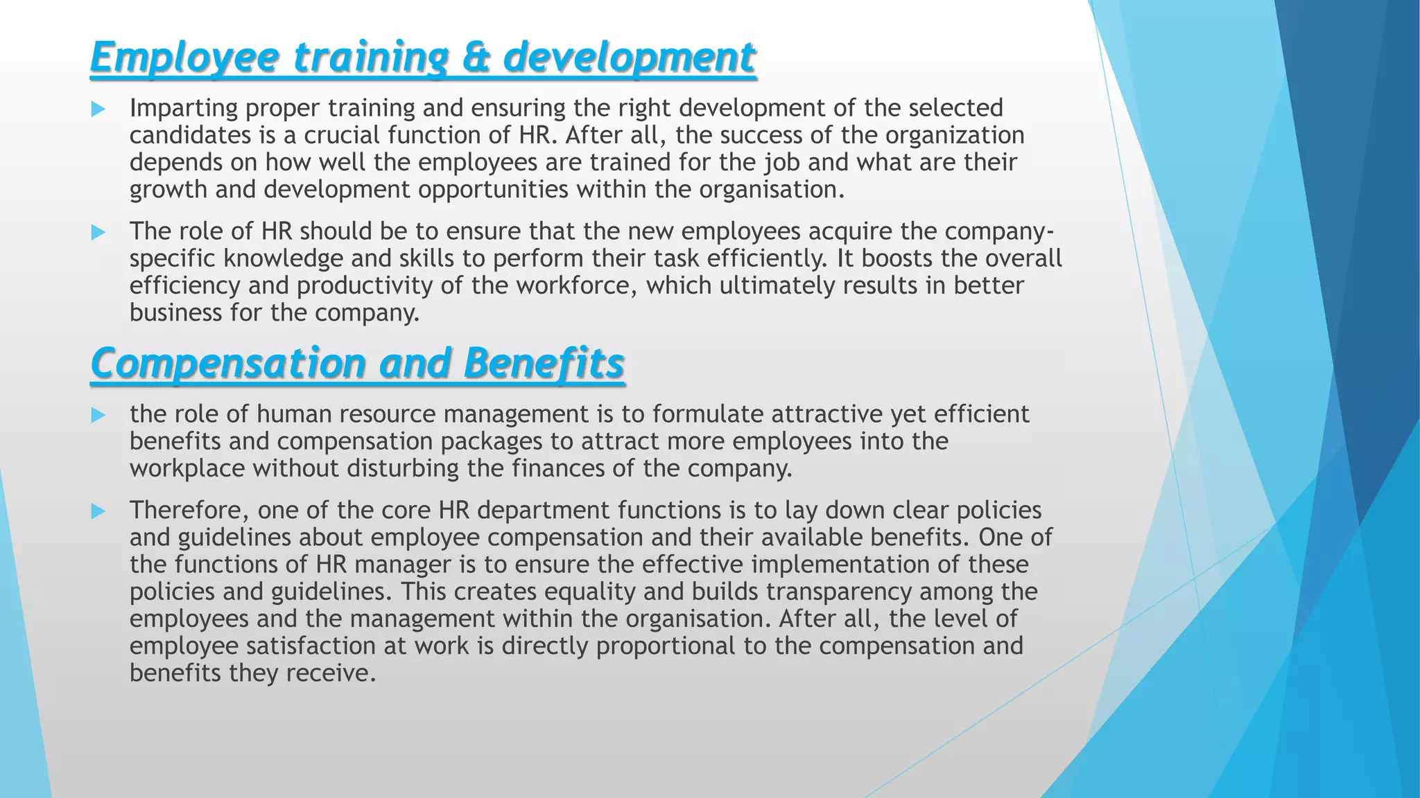Employee training & development
 Imparting proper training and ensuring the right development of the selected
candidates is a crucial function of HR. After all, the success of the organization
depends on how well the employees are trained for the job and what are their
growth and development opportunities within the organisation.
 The role of HR should be to ensure that the new employees acquire the company-
specific knowledge and skills to perform their task efficiently. It boosts the overall
efficiency and productivity of the workforce, which ultimately results in better
business for the company.
Compensation and Benefits
 the role of human resource management is to formulate attractive yet efficient
benefits and compensation packages to attract more employees into the
workplace without disturbing the finances of the company.
 Therefore, one of the core HR department functions is to lay down clear policies
and guidelines about employee compensation and their available benefits. One of
the functions of HR manager is to ensure the effective implementation of these
policies and guidelines. This creates equality and builds transparency among the
employees and the management within the organisation. After all, the level of
employee satisfaction at work is directly proportional to the compensation and
benefits they receive.
 