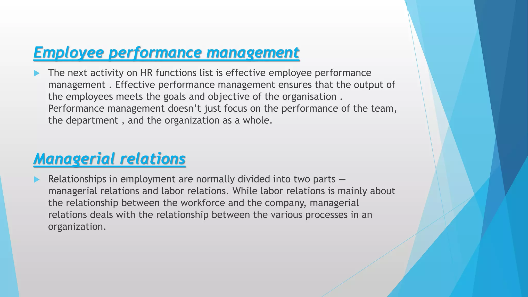Employee performance management
 The next activity on HR functions list is effective employee performance
management . Effective performance management ensures that the output of
the employees meets the goals and objective of the organisation .
Performance management doesn’t just focus on the performance of the team,
the department , and the organization as a whole.
Managerial relations
 Relationships in employment are normally divided into two parts —
managerial relations and labor relations. While labor relations is mainly about
the relationship between the workforce and the company, managerial
relations deals with the relationship between the various processes in an
organization.
 