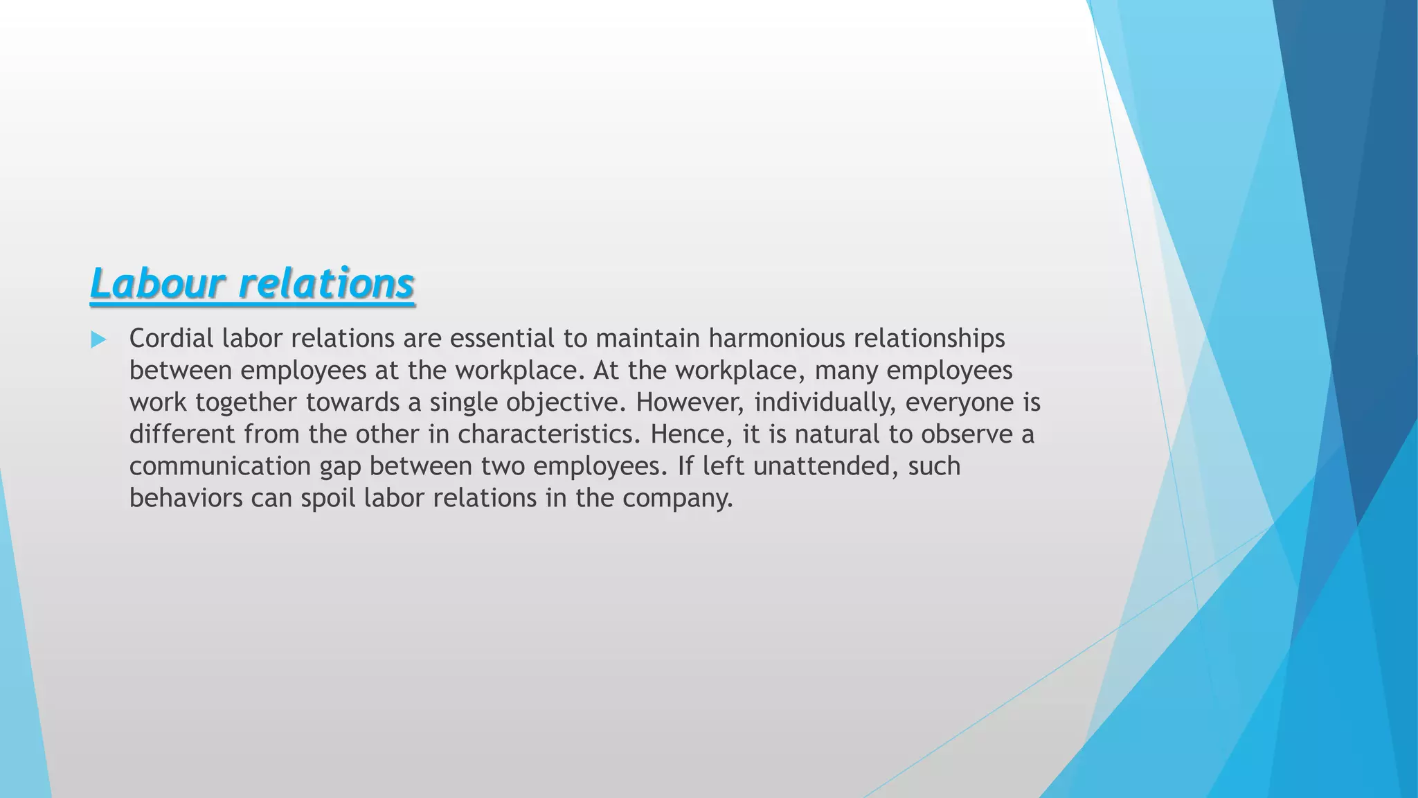 Labour relations
 Cordial labor relations are essential to maintain harmonious relationships
between employees at the workplace. At the workplace, many employees
work together towards a single objective. However, individually, everyone is
different from the other in characteristics. Hence, it is natural to observe a
communication gap between two employees. If left unattended, such
behaviors can spoil labor relations in the company.
 