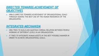 DIRECTED TOWARDS ACHIEVEMENT OF
OBJECTIVES
 HRM IS DIRECTED TOWARDS ACHIEVEMENT OF ORGANIZATIONAL GOALS
THROUGH MAKING THE BEST USE OF THE HUMAN RESOURCES OF THE
ORGANIZATON.
INTEGRATED MECHANIZM
 HRM TRIES TO BUILD AND MAINTAIN CORDIAL RELATION BETWEEN PEOPLE
WORKING AT DIFFERENT LEVELS IN AN ORGANIZATION.
 IT TRIES TO INTEGRATE HUMAN ASSETS IN THE BEST POSSIBLE MANNER IN
ORDER TO ACHIEVE ORGANIZATONAL GOALS.
 