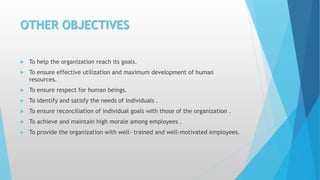 OTHER OBJECTIVES
 To help the organization reach its goals.
 To ensure effective utilization and maximum development of human
resources.
 To ensure respect for human beings.
 To identify and satisfy the needs of individuals .
 To ensure reconciliation of individual goals with those of the organization .
 To achieve and maintain high morale among employees .
 To provide the organization with well- trained and well-motivated employees.
 