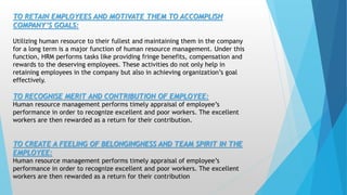 TO RETAIN EMPLOYEES AND MOTIVATE THEM TO ACCOMPLISH
COMPANY’S GOALS:
Utilizing human resource to their fullest and maintaining them in the company
for a long term is a major function of human resource management. Under this
function, HRM performs tasks like providing fringe benefits, compensation and
rewards to the deserving employees. These activities do not only help in
retaining employees in the company but also in achieving organization’s goal
effectively.
TO RECOGNISE MERIT AND CONTRIBUTION OF EMPLOYEE:
Human resource management performs timely appraisal of employee’s
performance in order to recognize excellent and poor workers. The excellent
workers are then rewarded as a return for their contribution.
TO CREATE A FEELING OF BELONGINGNESS AND TEAM SPIRIT IN THE
EMPLOYEE:
Human resource management performs timely appraisal of employee’s
performance in order to recognize excellent and poor workers. The excellent
workers are then rewarded as a return for their contribution
 