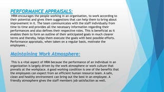.
PERFORMANCE APPRAISALS:
HRM encourages the people working in an organisation, to work according to
their potential and gives them suggestions that can help them to bring about
improvement in it. The team communicates with the staff individually from
time to time and provides all the necessary information regarding their
performances and also defines their respective roles. This is beneficial as it
enables them to form an outline of their anticipated goals in much clearer
terms and thereby, helps them execute the goals with best possible efforts.
Performance appraisals, when taken on a regular basis, motivate the
employees .
Maintaining Work Atmosphere:
This is a vital aspect of HRM because the performance of an individual in an
organization is largely driven by the work atmosphere or work culture that
prevails at the workplace. A good working condition is one of the benefits that
the employees can expect from an efficient human resource team. A safe,
clean and healthy environment can bring out the best in an employee. A
friendly atmosphere gives the staff members job satisfaction as well.
 