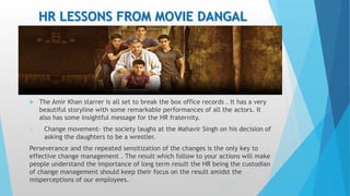 HR LESSONS FROM MOVIE DANGAL
 The Amir Khan starrer is all set to break the box office records . It has a very
beautiful storyline with some remarkable performances of all the actors. It
also has some insightful message for the HR fraternity.
1. Change movement- the society laughs at the Mahavir Singh on his decision of
asking the daughters to be a wrestler.
Perseverance and the repeated sensitization of the changes is the only key to
effective change management . The result which follow to your actions will make
people understand the importance of long term result the HR being the custodian
of change management should keep their focus on the result amidst the
misperceptions of our employees.
 