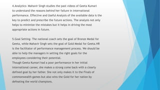 4.Analytics- Mahavir Singh studies the past videos of Geeta Kumari
to understand the reasons behind her failure in international
performance. Effective and Useful Analysis of the available data is the
key to predict and prescribe the future actions. The analysis not only
helps to minimize the mistakes but it helps in driving the most
appropriate actions in future.
5.Goal Setting- The national coach sets the goal of Bronze Medal for
Geeta, while Mahavir Singh sets the goal of Gold Medal for Geeta.HR
is the facilitator of performance management process. We should be
able to help the managers in setting the right goals for the
employees considering their potential.
Though Geeta Kumari had a poor performance in her initial
international career, she makes a strong come back with a clearly
defined goal by her father. She not only makes it to the Finals of
commonwealth games but also wins the Gold for her nation by
defeating the world champions.
 
