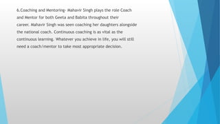6.Coaching and Mentoring- Mahavir Singh plays the role Coach
and Mentor for both Geeta and Babita throughout their
career. Mahavir Singh was seen coaching her daughters alongside
the national coach. Continuous coaching is as vital as the
continuous learning. Whatever you achieve in life, you will still
need a coach/mentor to take most appropriate decision.
 