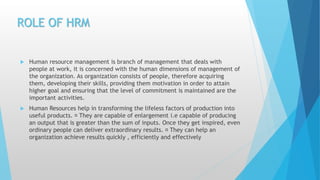 ROLE OF HRM
 Human resource management is branch of management that deals with
people at work, it is concerned with the human dimensions of management of
the organization. As organization consists of people, therefore acquiring
them, developing their skills, providing them motivation in order to attain
higher goal and ensuring that the level of commitment is maintained are the
important activities.
 Human Resources help in transforming the lifeless factors of production into
useful products. They are capable of enlargement i.e capable of producing
an output that is greater than the sum of inputs. Once they get inspired, even
ordinary people can deliver extraordinary results. They can help an
organization achieve results quickly , efficiently and effectively
 