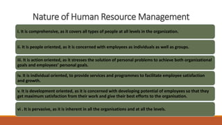 Nature of Human Resource Management
i. It is comprehensive, as it covers all types of people at all levels in the organization.
ii. It is people oriented, as it is concerned with employees as individuals as well as groups.
iii. It is action oriented, as it stresses the solution of personal problems to achieve both organizational
goals and employees’ personal goals.
iv. It is individual oriented, to provide services and programmes to facilitate employee satisfaction
and growth.
v. It is development oriented, as it is concerned with developing potential of employees so that they
get maximum satisfaction from their work and give their best efforts to the organisation.
vi . It is pervasive, as it is inherent in all the organisations and at all the levels.
 