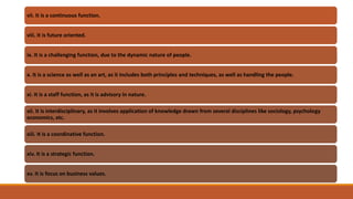 vii. It is a continuous function.
viii. It is future oriented.
ix. It is a challenging function, due to the dynamic nature of people.
x. It is a science as well as an art, as it includes both principles and techniques, as well as handling the people.
xi. It is a staff function, as it is advisory in nature.
xii. It is interdisciplinary, as it involves application of knowledge drawn from several disciplines like sociology, psychology
economics, etc.
xiii. It is a coordinative function.
xiv. It is a strategic function.
xv. It is focus on business values.
 