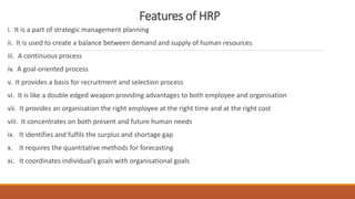 Features of HRP
i. It is a part of strategic management planning
ii. It is used to create a balance between demand and supply of human resources
iii. A continuous process
iv. A goal-oriented process
v. It provides a basis for recruitment and selection process
vi. It is like a double edged weapon providing advantages to both employee and organisation
vii. It provides an organisation the right employee at the right time and at the right cost
viii. It concentrates on both present and future human needs
ix. It identifies and fulfils the surplus and shortage gap
x. It requires the quantitative methods for forecasting
xi. It coordinates individual’s goals with organisational goals
 