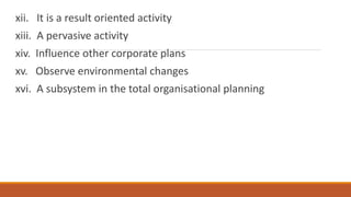 xii. It is a result oriented activity
xiii. A pervasive activity
xiv. Influence other corporate plans
xv. Observe environmental changes
xvi. A subsystem in the total organisational planning
 