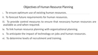 Objectives of Human Resource Planning
i. To ensure optimum use of existing human resources.
ii. To forecast future requirements for human resources.
iii. To provide control measures to ensure that necessary human resources are
available as and when required.
iv. To link human resource planning with organisational planning.
v. To anticipate the impact of technology on jobs and human resources.
vi. To determine levels of recruitment and training.
 