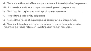 vii. To estimate the cost of human resources and internal needs of employees.
viii. To provide a basis for management development programmes.
ix. To assess the surplus and shortage of human resources.
x. To facilitate productivity bargaining.
xi. To meet the needs of expansion and diversification programmes.
xii. To relate future human resources to future enterprise needs so as to
maximise the future return on investment on human resources.
 