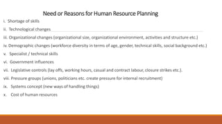 Need or Reasons for Human Resource Planning
i. Shortage of skills
ii. Technological changes
iii. Organizational changes (organizational size, organizational environment, activities and structure etc.)
iv. Demographic changes (workforce diversity in terms of age, gender, technical skills, social background etc.)
v. Specialist / technical skills
vi. Government influences
vii. Legislative controls (lay offs, working hours, casual and contract labour, closure strikes etc.).
viii. Pressure groups (unions, politicians etc. create pressure for internal recruitment)
ix. Systems concept (new ways of handling things)
x. Cost of human resources
 