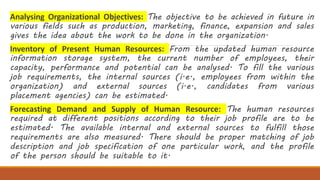 Analysing Organizational Objectives: The objective to be achieved in future in
various fields such as production, marketing, finance, expansion and sales
gives the idea about the work to be done in the organization.
Inventory of Present Human Resources: From the updated human resource
information storage system, the current number of employees, their
capacity, performance and potential can be analysed. To fill the various
job requirements, the internal sources (i.e., employees from within the
organization) and external sources (i.e., candidates from various
placement agencies) can be estimated.
Forecasting Demand and Supply of Human Resource: The human resources
required at different positions according to their job profile are to be
estimated. The available internal and external sources to fulfill those
requirements are also measured. There should be proper matching of job
description and job specification of one particular work, and the profile
of the person should be suitable to it.
 