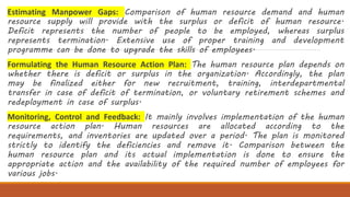 Estimating Manpower Gaps: Comparison of human resource demand and human
resource supply will provide with the surplus or deficit of human resource.
Deficit represents the number of people to be employed, whereas surplus
represents termination. Extensive use of proper training and development
programme can be done to upgrade the skills of employees.
Formulating the Human Resource Action Plan: The human resource plan depends on
whether there is deficit or surplus in the organization. Accordingly, the plan
may be finalized either for new recruitment, training, interdepartmental
transfer in case of deficit of termination, or voluntary retirement schemes and
redeployment in case of surplus.
Monitoring, Control and Feedback: It mainly involves implementation of the human
resource action plan. Human resources are allocated according to the
requirements, and inventories are updated over a period. The plan is monitored
strictly to identify the deficiencies and remove it. Comparison between the
human resource plan and its actual implementation is done to ensure the
appropriate action and the availability of the required number of employees for
various jobs.
 