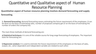 Quantitative and Qualitative aspect of Human
Resource Planning
Quantitative aspect of human resource planning involves demand forecasting and supply
forecasting.
1. Demand forecasting: demand forecasting means estimating the future requirement of the employees. It can
be done on the basis of estimating sales, number of proposals company get or on the basis of estimating the
number of orders the company has.
The main three methods of demand forecasting are:
a) Statistical techniques: it is one of the reliable source for long range forecasting of employees. The important
tools for forecasting are:
i) Regression analysis: it is used to estimate the future requirement of the employees on the basis of sales,
output, etc., when dependent and independent variable are related to each other.
 