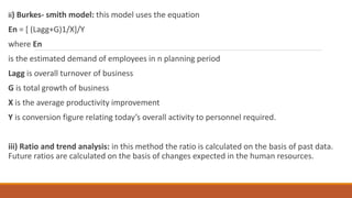 ii) Burkes- smith model: this model uses the equation
En = [ (Lagg+G)1/X]/Y
where En
is the estimated demand of employees in n planning period
Lagg is overall turnover of business
G is total growth of business
X is the average productivity improvement
Y is conversion figure relating today’s overall activity to personnel required.
iii) Ratio and trend analysis: in this method the ratio is calculated on the basis of past data.
Future ratios are calculated on the basis of changes expected in the human resources.
 