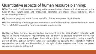 Quantitative aspects of human resource planning:
i) The Economic Considerations relating to the determination of economic situation and in the
light of that future sales and production estimates are made. These estimates affect
manpower requirements.
(ii) Expansion programs in the future also affect future manpower requirements.
(iii) The availability of existing manpower resources of different kinds should be kept in mind.
This is helpful in forecasting future manpower requirements.
(iv) Rate of labor turnover is an important instrument with the help of which estimates with
regard to future manpower requirements can be made. It provides required information
statistically i.e. how many employees have left and joined the organization during a specific
period of time. Labour turnover rates are calculated by applying the separation method,
replacement approach, and flux method. In the light of labor turnover rate future manpower
requirements can be estimated,
 