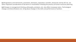 (v) Resignations and retirements, promotion, demotion, separation, transfers, dismissals and lay off, etc. are
other important considerations to be borne in mind before initiating the process of human resources planning.
(vi) Changes in management thinking, philosophy, and plans, etc. also affect manpower plans. Technological
changes and diversifications etc. bring about changes in the skills and performance of workers.
 