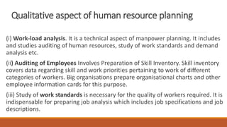 Qualitative aspect of human resource planning
(i) Work-load analysis. It is a technical aspect of manpower planning. It includes
and studies auditing of human resources, study of work standards and demand
analysis etc.
(ii) Auditing of Employees Involves Preparation of Skill Inventory. Skill inventory
covers data regarding skill and work priorities pertaining to work of different
categories of workers. Big organisations prepare organisational charts and other
employee information cards for this purpose.
(iii) Study of work standards is necessary for the quality of workers required. It is
indispensable for preparing job analysis which includes job specifications and job
descriptions.
 