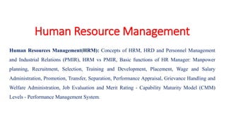 Human Resource Management
Human Resources Management(HRM): Concepts of HRM, HRD and Personnel Management
and Industrial Relations (PMIR), HRM vs PMIR, Basic functions of HR Manager: Manpower
planning, Recruitment, Selection, Training and Development, Placement, Wage and Salary
Administration, Promotion, Transfer, Separation, Performance Appraisal, Grievance Handling and
Welfare Administration, Job Evaluation and Merit Rating - Capability Maturity Model (CMM)
Levels - Performance Management System.
 