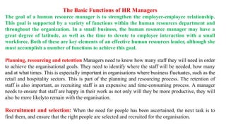 The Basic Functions of HR Managers
The goal of a human resource manager is to strengthen the employer-employee relationship.
This goal is supported by a variety of functions within the human resources department and
throughout the organization. In a small business, the human resource manager may have a
great degree of latitude, as well as the time to devote to employee interaction with a small
workforce. Both of these are key elements of an effective human resources leader, although she
must accomplish a number of functions to achieve this goal.
Planning, resourcing and retention Managers need to know how many staff they will need in order
to achieve the organisational goals. They need to identify where the staff will be needed, how many
and at what times. This is especially important in organisations where business fluctuates, such as the
retail and hospitality sectors. This is part of the planning and resourcing process. The retention of
staff is also important, as recruiting staff is an expensive and time-consuming process. A manager
needs to ensure that staff are happy in their work as not only will they be more productive, they will
also be more likelyto remain with the organisation.
Recruitment and selection: When the need for people has been ascertained, the next task is to
find them, and ensure that the right people are selected and recruited for the organisation.
 