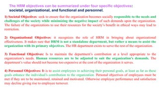 1) Societal Objectives: seek to ensure that the organization becomes socially responsible to the needs and
challenges of the society while minimizing the negative impact of such demands upon the organization.
The failure of the organizations to use their resources for the society’s benefit in ethical ways may lead to
restriction.
2) Organizational Objectives: it recognizes the role of HRM in bringing about organizational
effectiveness. It makes sure that HRM is not a standalone department, but rather a means to assist the
organization with its primary objectives. The HR department exists to serve the rest of the organization.
3) Functional Objectives: Is to maintain the department’s contribution at a level appropriate to the
organization’s needs. Human resources are to be adjusted to suit the organization’s demands. The
department’s value should not become too expensive at the cost of the organization it serves.
4) Personnel Objectives: It is to assist employees in achieving their personal goals, at least as far as these
goals enhance the individual’s contribution to the organization. Personal objectives of employees must be
met if they are to be maintained, retained and motivated. Otherwise employee performance and satisfaction
may decline giving rise to employee turnover.
The HRM objectives can be summarized under four specific objectives:
societal, organizational, and functional and personnel.
 