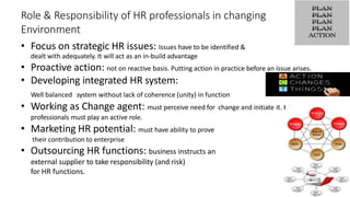 Role & Responsibility of HR professionals in changing
Environment
• Focus on strategic HR issues: Issues have to be identified &
dealt with adequately. It will act as an in-build advantage
• Proactive action: not on reactive basis. Putting action in practice before an issue arises.
• Developing integrated HR system:
Well balanced system without lack of coherence (unity) in function
• Working as Change agent: must perceive need for change and initiate it. HR
professionals must play an active role.
• Marketing HR potential: must have ability to prove
their contribution to enterprise
• Outsourcing HR functions: business instructs an
external supplier to take responsibility (and risk)
for HR functions.
 
