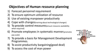 Objectives of Human resource planning
1) Forecast personnel requirement
2) To ensure optimum utilization of resource
3) Use of existing manpower productively
4) Cope with changes(training about technological changes)
5) To provide control measures(ensure resource availability
when required)
6) Promote employees in systematic manner(promotions,
pay scale)
7) To provide a basis for Management Development
Programmes.
8) To assist productivity bargaining(good deal)
9) To assess the cost of man power
 