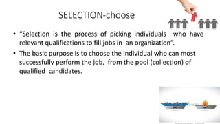 SELECTION-choose
• “Selection is the process of picking individuals who have
relevant qualifications to fill jobs in an organization”.
• The basic purpose is to choose the individual who can most
successfully perform the job, from the pool (collection) of
qualified candidates.
 