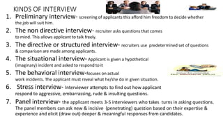 KINDS OF INTERVIEW
1. Preliminary interview- screening of applicants this afford him freedom to decide whether
the job will suit him.
2. The non directive interview- recruiter asks questions that comes
to mind. This allows applicant to talk freely.
3. The directive or structured interview- recruiters use predetermined set of questions
& comparison are made among applicants.
4. The situational interview- Applicant is given a hypothetical
(imaginary) incident and asked to respond to it
5. The behavioral interview-focuses on actual
work incidents. The applicant must reveal what he/she do in given situation.
6. Stress interview- Interviewer attempts to find out how applicant
respond to aggressive, embarrassing, rude & insulting questions.
7. Panel interview- the applicant meets 3-5 interviewers who takes turns in asking questions.
The panel members can ask new & incisive (penetrating) question based on their expertise &
experience and elicit (draw out) deeper & meaningful responses from candidates.
 