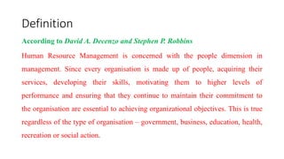 Definition
According to David A. Decenzo and Stephen P. Robbins
Human Resource Management is concerned with the people dimension in
management. Since every organisation is made up of people, acquiring their
services, developing their skills, motivating them to higher levels of
performance and ensuring that they continue to maintain their commitment to
the organisation are essential to achieving organizational objectives. This is true
regardless of the type of organisation – government, business, education, health,
recreation or social action.
 