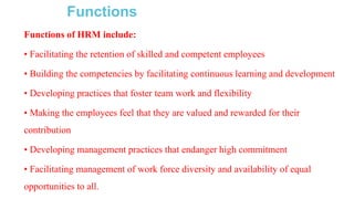 Functions
Functions of HRM include:
• Facilitating the retention of skilled and competent employees
• Building the competencies by facilitating continuous learning and development
• Developing practices that foster team work and flexibility
• Making the employees feel that they are valued and rewarded for their
contribution
• Developing management practices that endanger high commitment
• Facilitating management of work force diversity and availability of equal
opportunities to all.
 