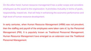 On the other hand, human resource management has a wider scope and considers
employees as the asset to the organization. It promotes mutuality in terms of goals,
responsibility, reward etc. that will help in enhancing the economic performance and
high level of human resource development.
In early centuries, when Human Resource Management (HRM) was not prevalent,
then the staffing and payroll of the employees were taken care of, by the Personnel
Management (PM). It is popularly known as Traditional Personnel Management.
Human Resource Management have emerged as an extension over the Traditional
Personnel Management.
 