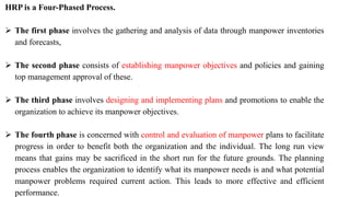 HRP is a Four-Phased Process.
 The first phase involves the gathering and analysis of data through manpower inventories
and forecasts,
 The second phase consists of establishing manpower objectives and policies and gaining
top management approval of these.
 The third phase involves designing and implementing plans and promotions to enable the
organization to achieve its manpower objectives.
 The fourth phase is concerned with control and evaluation of manpower plans to facilitate
progress in order to benefit both the organization and the individual. The long run view
means that gains may be sacrificed in the short run for the future grounds. The planning
process enables the organization to identify what its manpower needs is and what potential
manpower problems required current action. This leads to more effective and efficient
performance.
 