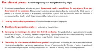 Recruitment process: Recruitment process passes through the following stages:
1. Recruitment process begins when the personnel department receives requisitions for recruitment from any
department of the company, The personnel requisitions contain details about the position to be filled, number of
persons to be recruited, the duties to be performed, qualifications expected from the candidates, terms and conditions of
employment and the time by which the persons should be available for appointment etc.
2. Locating and developing the sources of required number and type of employees.
3. Identifying the prospective employees with required characteristics.
4. Developing the techniques to attract the desired candidates. The goodwill of an organisation in the market
may be one technique. The publicity about the company being a good employer may also help in stimulating candidates
to apply. There may be others of attractive salaries, proper facilities for development etc.
5. Evaluating the effectiveness of recruitment process :The personnel recruitment process involves five elements,
viz., a recruitment policy, a recruitment organisation, a forecast of manpower, the development of sources of recruitment,
and different techniques used for utilising these sources, and a method of assessing the recruitment programme.
 