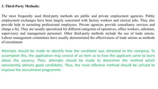 3. Third-Party Methods:
The most frequently used third-party methods are public and private employment agencies. Public
employment exchanges have been largely concerned with factory workers and clerical jobs. They also
provide help in recruiting professional employees. Private agencies provide consultancy services and
charge a fee. They are usually specialized for different categories of operatives, office workers, salesmen,
supervisory and management personnel. Other third-party methods include the use of trade unions.
Labour management committees have usually demonstrated the effectiveness of trade unions as methods
of recruitment.
Attempts should be made to identify how the candidate was attracted to the company. To
accomplish this, the application may consist of an item as to how the applicant came to learn
about the vacancy. Then, attempts should be made to determine the method which
consistently attracts good candidates. Thus, the most effective method should be utilized to
improve the recruitment programme.
 