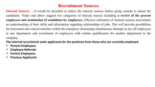 Recruitment Sources
Internal Sources : It would be desirable to utilize the internal sources before going outside to attract the
candidates. Yoder and others suggest two categories of internal sources including a review of the present
employees and nomination of candidates by employees. Effective utilization of internal sources necessitates
an understanding of their skills and information regarding relationships of jobs. This will provide possibilities
for horizontal and vertical transfers within the enterprise eliminating simultaneous attempts to lay off employees
in one department and recruitment of employees with similar qualification for another department in the
company.
The internal recruitment seeks applicants for the positions from those who are currently employed.
 Present Employees
 Employee Referrals
 Former Employees
 Previous Applicants
 