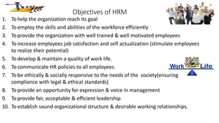 Objectives of HRM
1. To help the organization reach its goal
2. To employ the skills and abilities of the workforce efficiently
3. To provide the organization with well trained & well motivated employees
4. To increase employees job satisfaction and self actualization (stimulate employees
to realize their potential)
5. To develop & maintain a quality of work life.
6. To communicate HR policies to all employees.
7. To be ethically & socially responsive to the needs of the society(ensuring
compliance with legal & ethical standards)
8. To provide an opportunity for expression & voice in management
9. To provide fair, acceptable & efficient leadership
10. To establish sound organizational structure & desirable working relationships.
 