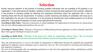 Selection
Human resource selection is the process of choosing qualified individuals who are available to fill positions in an
organization. In the ideal personnel situation, selection involves choosing the best applicant to fill a position. Selection
is the process of choosing people by obtaining and assessing information about the applicants with a view to
matching these with the job requirements. It involves a careful screening and testing of candidates who have put in
their applications for any job in the enterprise. It is the process of choosing the most suitable persons out of all the
applicants. The purpose of selection is to pick up the right person for every job.
According to Dale Yoder, “Selection is the process in which candidates for employment are divided into two classes-those
who are to be offered employment and those who are not”.
According to Thomas Stone, “Selection is the process of differentiating between applicants in order to identify (and hire)
those with a greater likelihood of success in a job”.
According to Keith Davis, “Selection is the process by which an organization chooses from a list of screened
applicants, the person or persons who best meet the selection criteria for the position available.”
[
Thus, the selection process is a tool in the hands of management to differentiate between the qualified and unqualified
applicants by applying various techniques such as interviews, tests etc. The cost incurred in recruiting and selecting any
new employee is expensive.
The cost of selecting people who are inadequate performers or who leave the organisation before contributing to profits
 